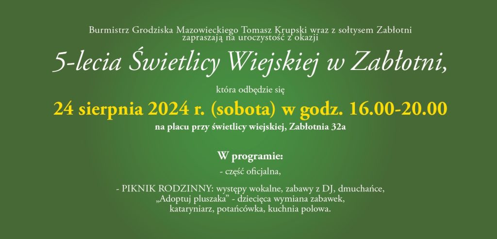 Burmistrz Grodziska Mazowieckiego Tomasz Krupski wraz z sołtysem Zabłotni zapraszają na uroczystość z okazji 5-lecia Świetlicy Wiejskiej w Zabłotni, która odbędzie się 24 sierpnia 2024 r. (sobota) w godz. 16.00-20.00 na placu przy świetlicy wiejskiej, Zabłotnia 32a W programie: część oficjalna, - PIKNIK RODZINNY: występy wokalne, zabawy z DJ, dmuchańce, „Adoptuj pluszaka" - dziecięca wymiana zabawek, kataryniarz, potańcówka, kuchnia polowa.